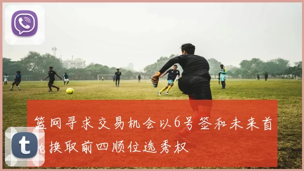 篮网寻求交易机会以6号签和未来首轮换取前四顺位选秀权